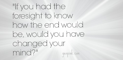 "If you had the foresight to know how the end would be, would you have changed your mind?"