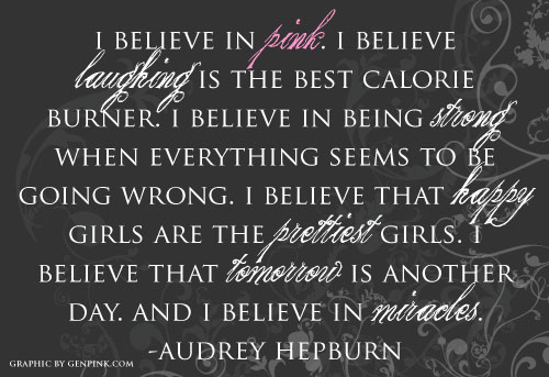 I believe in pink. I believe laughing is the best calorie burner. I believe in being strong when everything seems to be going wrong. I believe that happy girls are the prettiest girls. I believe that tomorrow is another day. And I believe in miracles. - Audrey Hepburn
