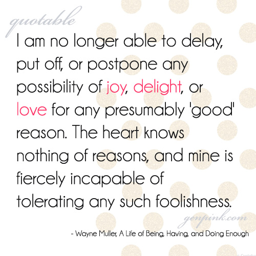 Quote: I am no longer able to delay, put off, or postpone any possibility of joy, delight, or love for any presumably 'good' reason. The heart knows nothing of reasons, and mine is fiercely incapable of tolerating any such foolishness.