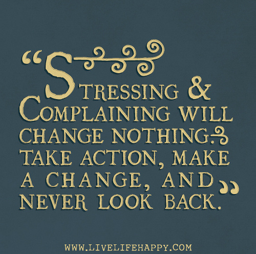 Stressing & complaining will change nothing. Take action, make a change, and never look book.